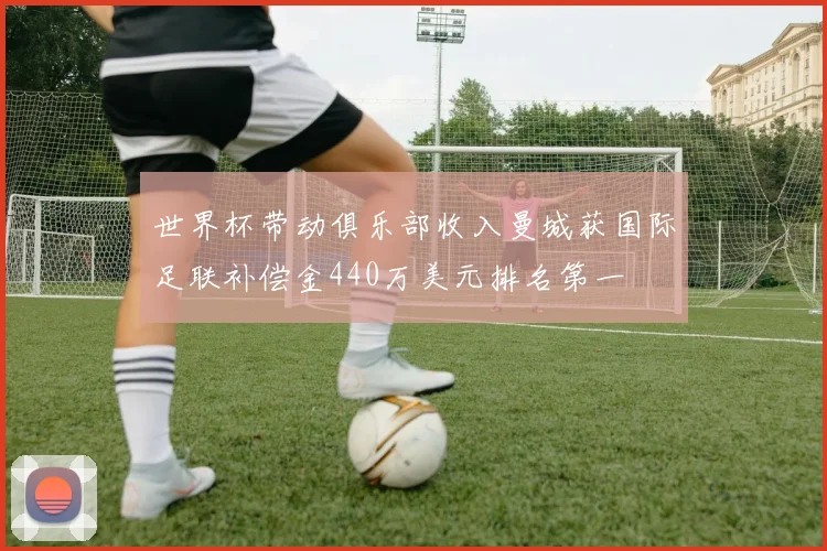 世界杯带动俱乐部收入曼城获国际足联补偿金440万美元排名第一