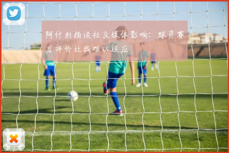 阿什利扬谈社交媒体影响：球员赛后评价让我难以适应