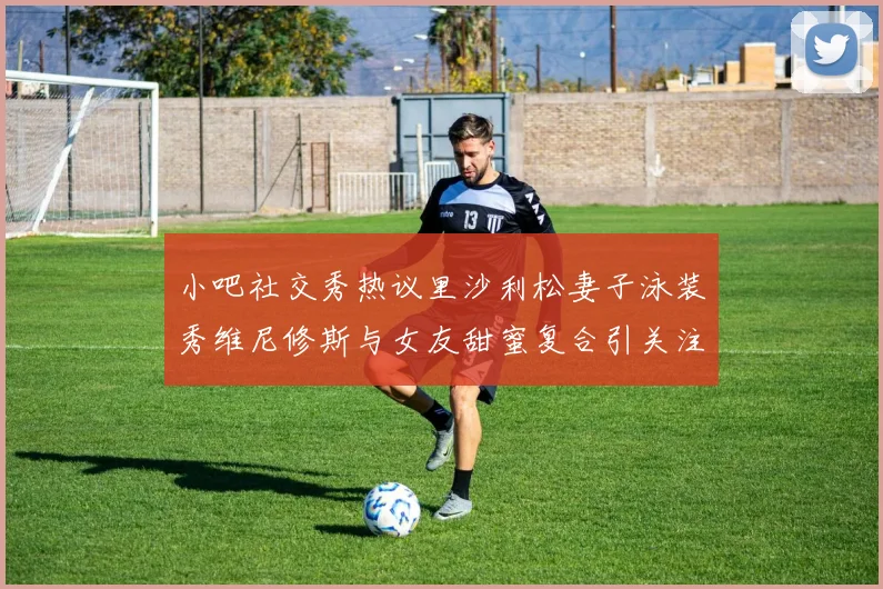小吧社交秀热议里沙利松妻子泳装秀维尼修斯与女友甜蜜复合引关注