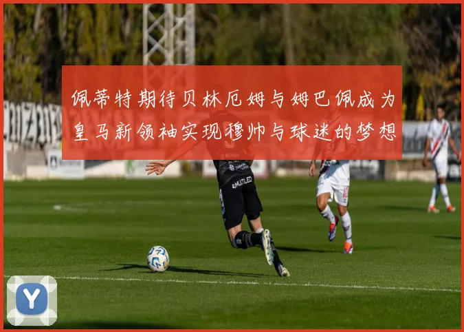佩蒂特期待贝林厄姆与姆巴佩成为皇马新领袖实现穆帅与球迷的梦想