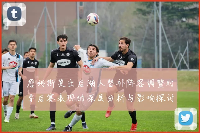 詹姆斯复出后湖人替补阵容调整对季后赛表现的深度分析与影响探讨