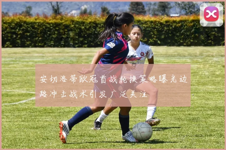 安切洛蒂欧冠首战轮换策略曝光边路冲击战术引发广泛关注