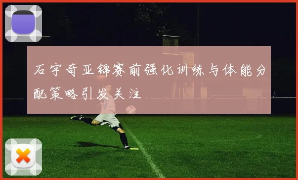 石宇奇亚锦赛前强化训练与体能分配策略引发关注