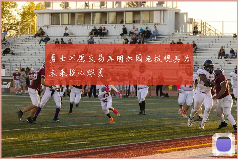 勇士不愿交易库明加因老板视其为未来核心球员