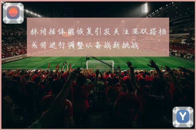 林诗栋体能恢复引发关注混双搭档或将进行调整以备战新挑战
