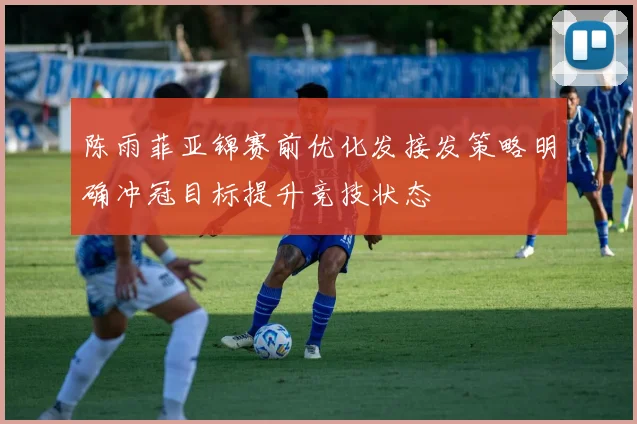 陈雨菲亚锦赛前优化发接发策略明确冲冠目标提升竞技状态