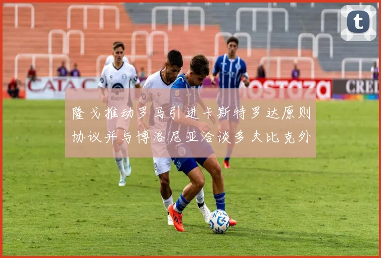 隆戈推动罗马引进卡斯特罗达原则协议并与博洛尼亚洽谈多夫比克外租事宜