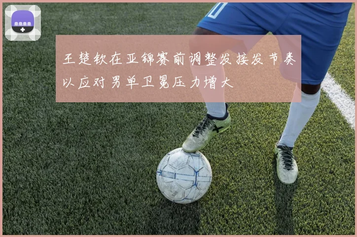 王楚钦在亚锦赛前调整发接发节奏以应对男单卫冕压力增大